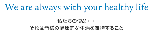 We are always with your healthy life　私たちの使命・・・それは皆様の健康的な生活を維持すること